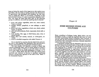 toms as heing the result of the topsy-turvy diet modern man
had fallen into the habit of eating, because the Oepartment
of Agriculture had published and broadcast far and near
what is called the "Basic 7" of nutrition. According to this
governmental bureau, in order to guarantee adequate nutri-
tion, one must eat some food from each of the fonowing
groups. In addition, one could eat anything else he desiredl
1. J{1'een and yenow vegetables, some raw, some cooked,
frozen or canned.
2. oranges, tomato, grapefruit, or raw cabbage, or salad
greens.
3. potato and other vegetables or fruitj raw, dried, cooked,
frozen, or canned.
4. milk and milk products, fluid, evaporated, dried milk or
cheese.
5. meat., poultry, fish, eggs, or dried beans, peas, nuts, or
peanut butter.
6. bread, flour and cereals, natural, or whole-grain, en-
riched.
7. buller or fortified margarine wilh added Vitamin A.
One is startled to examine this list objectively and won-
der how it was possible that Paleolithic man survived for a
million years eating only a small part of Group 5 above.
The next chapter will describe a number of Stone Age
cultures persisting today, some of whom subsist on Group 4
alone, others solely on Group 5, and still others who have
never even heard of any foods belongings to Groups I, 2, 3,
4, 6, and 7. These Stone Age folk of the last century have
survived and continue to survive in excellent nutritional
balance, having been ignorant of the edict of the "Basic 7"
for thousands of years.
114
Chapter 12
SOME MODERN STONE AGE
CULTURES
Since, according to 'Professor Leaky, (88-2] Africa was the
birthplace of man, it might be expccted that lhel'e he mUltc
his most rapid strides toward civilization. Such, however, is
not the caRC, for thiR contlncnt prt!RcntR today mon! inHtnnceH
of primitive folk contentedly pursuing a leisurely Mesolithic
culturc than docs any other.
It should be recalled that the Mesolithic Age was a short
period of about ten thousand years or leRs which lay betwcen
the Old and New Stone Ages. It was during this period that
man prepared for n change in his cultural economy, from
hunting-fishing-gathering to agriculture. Mesolithic foods
were principally animal protein from both game and domes-
tic sources, together with fish, fowl, dairy products, and also
some vegetable materials gathered from the countryside.
There was only sporadic and minimal efforts at crop produc-
tion. The nomadic peoplcs and cattle-breeding tribes arc in-
cluded in the Mesolithic level of cultural development.
One of the most primitive surviving Slonc Age cultul'Cs
is that of the Masarwa Bushmen, nomadic dwellers of the
South African Kalahari OeRcrt, (23J (51] (88-JJ who RubRiRt
hy hunting and eating nlmoRt nnything thnt movml through
the barren scrub of their habitat. Without possessions or
fixed abode they continually move about, make no effort to-
115
 