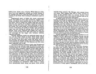 fields of rice. wheat. corn, or barley. While taboo 8S a food,
theRe fierce and nggre8sivo animals oro hunted becauRe of
the damage they do to crops and fields as well as to those
working in the fields. Boar hunting is considered a sport at
tinwA.
Hand-ground groin is baked into coorse unlenvened
bread. The buffalo is never used as food but, together with
sbeep, contributes dairy products such as sour milk, cheese
and butter. Food is cooked over buffalo dung fires, the only
safe fuel, since it gives off no sparks to ignite the tinder-dry
reeds covering the entire area. Some gathering is done by
the women, who collect dates, the young shoots of a certain
vnril'ty of bulrushes, the stalks of another type resembling
sugar cane and, during the spring, pollen of still another
species, which when collected and pressed into cakes be-
comes a kind of sweet-meat. Split reed mats are exported
and exchanged for tea, sugar, salt, kerosene, matches,
cigarettes and soap.
Nomadic Bedouins inhabit the southwest desert area of
Iraq and the Negev Desert of Israel. These people subsist
nllllClRt. (mlircly on ROlll'cd milk from sheep, gonLA, camelR,
and donkeys. 'l'hey grow some wheat and barley which is
stored against the drought season and is then baked into an
unleavened bread called rarif. The Bedouins eat little meat,
eggs, vegetables, and no fish. '; .
The Toda herdsmen of southern India raise domesticated
animals but do not cultivate crops. [98-12) Other tribes, rep-
resenting about 6% of India's total population, persist today,
preserving many prehistoric aspects of their Stone Age cul-
ture. This persistence of primitive cultures is thought to be
due to the prolific sources of food in some orcas, which allow
people to live in comparative ease by hunting and primitive
food gathering. In other parts of India, as is well-known,
overcult.ivalion and clearing of forests has eliminated much
of t.he nRturnl IRnd COVtlr Rnd, paradoxically, hOR rORulted in
acute food shortnges. The modern Stone Age folk are BUp-
plied with abundant fish and game, fruits, berries, yams,
nnd mushrooms in RCORon. in most instanccs providing ade-
quate subsistence by themselves. Other tribes, or castes,
have domesticated cattle, sheep, and goats, which provide
118
valuable dairy products. The Dhangar caste possess horses
and sheep. 1'hey migrate from area to m'en, covering ns
much 08 four hundred mileR in a HeaRon. Anot.hct· h'jJlIll
group, the Pardhi, have a few cattle in addition and are ex-
pert in hunting hirdR and othr.r Rmnll game.
A similar group, the Ainus of northern Jupnn, depend Oil
hunting and fishing for sustenance, with only minimal con-
tributions from the soil. [401 [51) They hnve only n single
domestic animal, the dog. The Finnish Lapp is described as
depending upon his reindeer for food. cloU1ing nnd shelter.
[61J Numerous other primitive cultures are to be found
scattered over the earth who depend upon hunting and fish-
ing with only very primitive atLempLA at agriculture, if in-
deed there is any at all. Among these are many of the Sout.h
Pacific Polynesians, New Guinenns, inhabitants of the Gil-
bert and Marshall Islands, the Camayura Indians of Brazil,
and even some remote areas of North America.
Greatly resembling the Forest Pygmies of Africa nrc the
Negritos of North Luzon in the Philippine Islands, and the
Veddas of Ceylon. [88-2) Both are primitive people without
agriculture, domcRlic animnlR, or clothinlf. 'nvRRinn of mod-
ern technologies during World War 11 had served to mod-
ernize some of these primitive folk, although most
promptly regressed to their previous simple economies after
the cessation of hostilities and the withdrawal oflhe interlop-
ers, their machines, and their packaged rations.
The Old Slone Age culture of the' Austmlilln Ilborigillt
has been more carefully observed and described. [51) The
pre-history of these peoples began at least sixteen thousand
years ago, probably much earlier, and ended with the first
landing of the British in 1788, at which lime the ahlll'igim'
population was about 300,000, divided into five hundred
tribes. Up to that time their culture was largely nomadic,
dependent upon hunting, fishing, and the gathering of wild
plants. They hod no domestic animals, except the dog 198-8)
which, it is believed, was imported to Australia by the
aborigines themselves. This animal, the dingo, together with
his master. were the only predatory animnlR on the Aus-
tralian continent, and were probubly responsible for lhe ex-
tennination of many types of marsupials, such us lhe Tas-
119
 