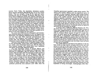 manian Devil. Today, the Austrolian aborigineR number
about seventy thousand; (40) 1106-2) they livo on the inlnnd
desert. They are nomadic, living ofT the land and rarely
erecting any but the flimsiest of shelters. (38) Since Aus-
trAlia hod no indigenous plants that could be cultivated, ag-
riculture does not exist among the present natives, who have
been described as planting nothing, yet harvesting anything
that is edible. Responsibility for replenishing the food supply
is divided nmong nll members of the fnmily or tribal group.
The men hunt for kangaroo, lizards, emu, alligator, and fish,
while the women gather wild plants, seeds, nuts, small rep-
tiles, worms, grubs, snails, water lilies and honey. The boys
gnther smnller rodents and various bugs and insects, an AV-
erage day's bag being perhaps ten pounds of thesc foods.
(The wild yam is poisonous until it has been purified by ex-
posure to sun and weather for three years.)
FOI· mnllY ycnrs following the colonizntion nnd introduc-
tion of Merino shecl> into Australia in 1797, by Captain John
MacArthur, the herdsmen subsisted almost entirely on mut-
ton and some beef. With improved communications and
commerce, the herdsmen have gradually adopted a more
modern diet. The aborigine, however, continues to gain his
subsistence exactly as did the Old Stone Age men of Europe.
Natives of the islands north of Australia subsist chiefly
on fish and shellfish, certain plant roots, seasonal fruits and
turo which, when fermented, become poi. [27J The Maori of
New Zealnnd manage well, eating birds, some vegetables
and fruits, and sea foods, especially lobster.
The true Paleolithic culture of several Eskimo and
NOith Woods Indian folk of Alaska and Canada have been
described by Stefansson, (24) (41) Mowatt, (28) Price, (27)
Jensen, (23J and others. [51) The genealogy of these groups is
obscure. Presumably they are of Mongoloid origin and
rcached the northern areas of America between 1500 B.C.
and the lime of Christ via the then existing land bridge be-
tween Alaska and Siberia. The Caribou Eskimo differs from
ot.hnr RRkimoR in thAt they arc inland tundra dwellers, com-
pletely dcpendent upon the caribou for their existencc. (40]
Living in virtual isolation west of Hudson Bay, thcse self-
sufficient primitives were unknown until 1949, when the
120
t '
Canadian government installed a radio Atntion nenrhy. The
foodN of tho Cnribou II~Hkimo luck lilly Nigililicllllt HoillTl! til'
vegetable or plant material. During a short season blucher-
ries are gathered, and during the hunting senson the con-
tents of the caribou stomach (rumen) furnish some pre-
digested vegetable nutriment, said to be rich in vitAmins.
Apparently, in contrast to the Alaska Eskimo. the Caribou
Eskimo consumes the entire animal, even the blood. Pnrticu-
larly prized i.s the fllt, rich marrow of the IonI{ hClIlP-H. The
surrounding lakes abound with fish, but they are eaten only
when caribou ment is 8cnrco. Crnnbcrry Icnvcs m'll gnUll'l't.d
and dried but for smoking, not eating.
A similar trihe of RAkimoR, [2A) the Jhnlmillt, thn "p(!O-
pic of the Deer," huve ithmUcul Ibod hllbils. Mout is eulen at
every meal, supplemented by well-rotted duck cgf.tS, hut no
vegetable material of any sort. It is not unusual 1'01' an Ihal-
miut to conRume fifteen poundR of meat in 11 Ringle clay.
Again the great desire for fat, especially the delicalc, falty
bone marrow, is emphasized. Other Eskimo tribes mny cnt
dried fish, eggs, cranberries, ground nuts, and water plants.
The food of the North Canndian Indinn if! mOORC and carihou
exclusively during nine months of the ycar, while during the
summer some growing plants and the tender bark nnd buds
of trees may be consumed.
The Alaska EskimoR and thoRe living adjacent to the Rell
have access to large marine animals, such as the seal and
walrus, OR well as to fish, f.tnme hirdR. rnl'ihou. lind mClCl~l'.
Their economy dinors from thoHo IU'ocmling in thllt t111'.v hllVl'
nn abundance of fats nnd oils to the point wherc they nrc
used freely for heat and light as well as for food. The Eskimo
considers anything from the vegetable kingdom as 0 sllbst.i-
tute for food, to be eaten only to avoid starvation. (23J Mr.
John Simpson, Surgeon, R.N., wintered with the Point Bar-
row Eskimos in 1854. (7) His is one of the earliest descrip-
tions of the l!:skimo diet, noUng that they Avoided all Vtlgelll-
ble foods and salt, living on fat and lean meat, which was
either raw or undercooked. TheRe folk were rohust, nllJRCU-
lar, nnd active, inclining to HparcneHH ruther tlllln curpll-
lenco, although their round fuces and thick cloUting gave the
impression of being overweight. Anthropologist John Mur-
121
 