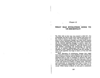 ,.
;
Chapter 13
WHAT HAS EVOLUTION DONE TO
US RECENTLY?
The Bible tells us that man was created in 4004 B.C., but
archaeology has told us that man's creation took place over
the course oC several million years. The archaeological evi-
dence of his evolutionary changes over these years consists
mostly oC bony skeletal finds, from which much information
can be inferred regarding changes in posture, brain size,
muscular development, and dentition. It gives us little or no
infonnation concerning changes in most soft tissues of the
body. Neither archaeology nor anthropology, for example,
can tell us whether zinjanthropu8 had a heart with two
chambers or four, whether hia stomach had one chamber or
more, if his appendix was large or small, or if he even had
one at all.
Some discussion of evolutionary changes that might
have occurred recently in man's digestive tract, between the
time he became a farmer and the present day (a span of ten
thousand years or lcss), is necessary to ascertain the possi-
bility that his digestive tract could have kept pace with his
change of diet, by evolving from that of a carnivorous animal
to one with herbivorous ability to subsist easily, efficiently,
and comfortably on unproccsscd plant food, in spite of the
fact that anatomical studies give no hint that such has oc-
curred. While factual evidence on this point is admittedly
127
 