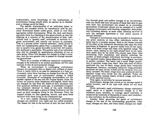 unobtainable, some knowledge of the mechanisms of
evolutionary change should allow an opinion as to whether
such a change would be likely.
The specific characteristics of an individual (plant or
animan, are encoded within its reproductive cells by pre-
cisely formulated bodies called gellcs, which in turn form
aggregates coiled chromosomes. When the male and femule
procreate there is a blending of the genes of each, so that the
offspring is a mixture of the characteristics of both. Indi-
viduals with a "genetic code" inimicable to survival in a
given environment will usually not survive to procreate.
This is a process called "natural selection," which serves to
weed out inappropriate genes from a population. The oppo-
site is equally true; genes favorable to survival will eventu-
ally dominate a population. The genetic code of an individual
may also be changed by spontaneous alteration of one or
more genes. When this happens the change is called a muta-
tion, and the new genetic code is passed on through succeed-
ing generations.
There are a number of different reasons for evolutionary
changes to be initiated in an animal population. (3) The most
common is that of environmental change.
When an environment is unchanging, evolutionary
changes are extremely slow or absent over millions of years.
There is really little or no need for adaptation to a later en-
vironment, since there has been no change from the old. This
extremely slow type of evolutionary change is called
bradytelic. Examples of unchanging environments are the
abyssal regions of the sea and the tropical forests. From the
former we capture today lamphreys and hagfish, which have
not changed an iota from the fossils of their ancestors who
first appeared millions of years ago. A brachiopod (Lingula)
has remained identical to those of the early Cambrian
(400,000,000 years ago); a group of fishes (Lalimcra) are the
Hilmo us lhoir unccRlors living in tho Dovoninn. From lho
tropical forests we find opossums, lemurs, and some birds
identical with those living in the Cretaceous Age.
In a very rapidly changing environment, evolutionary
changes arc similarly very rapid and are called tachytelic.
The reason for this is the survival of only the best filted to
128
I"
I
I
I
I
I
live through great and sudden changes of an environment,
with the result that only the genes of those best able to cope
with their new environment are passed on to succeeding
generations. Freshwater shores are an example of a rapidly
changing environment with freezing, stagnation, desiccation,
and' increasing salinity in some cases, allowing survival of
only the strongest specimens-a very active process of
natural selection.
Changes in environment may be harmful or beneficial to
any given creature, or may offect individuals within the
some race in a variable manner. Such is the' classic example
of the effect of the Industrial Revolution [44J upon the moth
population of England. In general moths were of two types,
those with black wings and those with speckled wings. The
former, when resting on the light-colored bark of the trees,
were easily seen by the birds who preyed upon them, thus
decimating their population and greatly reducing the
number of black-winged individuals surviving to procreate.
The speckled moths, being effectively comounaged, survived
in greater numbers. The result was a much larger popula-
tion of speckled wings than black. Had this state of affairs
continued the race of black wings would have eventually
disappeared. However, increasing industrial smog gradually
darkened the bark of tree trunks and the situation was sud-
denly reversed. The black wings were now protected and the
speckled wings were thrust into the spotlight. Today the
moth population consists mostly of black wings, with but n
few of the speckled variety.
This, again, is evolution by natural selection.
Evolutionary change that occurs at an average speed is
called horotelic, and is the type with which we are most
familiar. .
While extremely rapid evolutionary change (tachytelic)
might result in a specific structural change in a few
thousand yeRrs, horotelic, or average speed evolution, is
measured by hundreds of thousonds of yeurs, and bradytelic,
or slow evolution, by the millions of years.
. Another factor governing the speed of evolutionary
change is the size of the interbreeding population; when
large, changes are slow, and when small, changes are rapid.
129
 