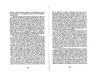 BelKium with the extinct animals of the PleiRlocene period
was reproduced in the Neolithic period and still abounds in
modern times.
Evolution among other animals throws some light on
the speed of evolutionary changes. [12] Eohippus, an animal
about the size of a (ox, lived fifty million years ago and was
the ancestor of the horae. The horse in its modern form had
developed by the time of the Ice Age (500,000 years ago) and
had changed but little since then, until the intP.rference of
modern breeding developed specific types. The horse is a
product of the grasslands and grass has always been its
natural food. During the post-glacial spread of the forests
and their dominance over the grasslands, the horae became
quite scarce. It appeared as a domestic animal in Persia in
about 1800 B.C., still a grass-eater. Thus, for perhaps a
half-million years, through dietary prosperity and adversity,
the horse did not become adapted to a different diet and pre·
sumably did not change its digestive tract anatomy.
Another mammal with a' fascinating evolutionary his-
lory. recently much publicized, is the dolphin. (5) By the
Eocine period, (sixty million years ago) herbivorous animals
had been evolved, (88.4) adapting to their diet by developing
a special stomach of four chambers, as already described.
Certain of these resembled the elephant: ponderous, slow-
moving, with tremendous food requirements, who found
locomotion on dry land most difficult. As a consequence they
began to spend more and more time· in the sea, where the
water helped greatly to support their unwieldly bodies.
These animals, called Cetaceans today, include the whales as
well as the porpoises and dolphins. They doubtless slowly
shifted from their herbivorous diet to that found more plenU.
fully in the sea-fish and marine animals. Today they are
entirely carnivorous. Here, then, is an animal beginning
with a digestive tract similar to that of the ox, who became
" carnivore. 1'oday, twenty-fivc million years laler, the dol·
phin is described as still having four chambers to its
stomach, (15) but more careful observation showR that its
prcscnt digestive tract resembles the carnivore more than
Lhe herhivorc. (:)4)1'hc firRt Rtomnch of tho dolphin docs not
posscss the vital function, nor does it resemble the rumen of
132
the ox. Infltead it iR merely a dilatation of the lower end of
the esophagus, not much more impressive than n similar en-
largement, called the phrenic ampulla, fre(luently seen in
man's esophagus. The second stomach, instead of being the
reticulum of questionable function in the ox, is the all·
important glandular stomach of the dolphin. The third and
fourth stomachs of the dolphin, instead of corresponding to
the functioning omassum and the glandular abomossum of
the ox, ore merely 0 folding of the distal end of the stomach
with the beginning of the small intestine, not greatly differ-
ent from the antrum and duodenum of the carnivorous ani-
mal. The pancreatic duct and common bile duct enter this
so-called fourth stomach of the dolphin, furthering its re-
semblance to the carnivorous duodenum.
If this dissertation on the dolphin's stomach does not
thrill you with its obvious erudition, be not dismayed. It is
really only necessary for you to recognize that if-and we
have no way of knowing this for certain-the dolphin began
its mammalian existence with the four-chambered stomach
of the ox, a carnivorous diet, has resulted in evolutionary
changes to the point where it resembles the carnivorous
stomach more than the herbivorous, but it has taken
twenty-five million years to accomplish this metamorphosis,
which still remains far from completion. Thus, by inference,
we might presume that an equal length of time (not a mere
ten thousand years) would be necessary to effect an opposite
conversion in man; that is, from carnivorous to hcrbivorolls
digestive function.
If it is assumed that all birds descended from a common
prototype, there occurred somewhere along the line of species
a differentiation, a marked change in the digestive tract
based on a change in diet. Today carnivorous birds have a
simple tubelike esophagus, while those subsisting principally
on seeds and grains tend to have a markedly muscular dila-
tation ncar its lower end, that is filled with smnll stoncs nnd
is commonly called the gizzard. 't'his is a very ingenious
built-in grain mill, which proce88es Rccds and grains to make
them digestible for the types of birds eating them. This
Rtructurc is nbRcnt in carnivorous birds which do not need it.
When this schism in the digestive anatomy of birds occurred
133
 