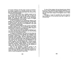is of course unknown, but from what we know of evolution-
ary change in general, it is virtually certain that it occur-
red many hundreds of millenniums before the red hen of the
Indus was first domesticated.
Carnivores had evolved from a doglike ancestor by the
Eocino period (sixty million years ago). One of theBo, tho
bear, became omnivorous, and over the millions of years fol-
lowing made only one slight change in its carnivorous
design-an enlargement of the cecum to allow it to digest
the carbohydrate portion of its new diet.
In man, the stimulus for an evolutionary change in the
digestive tract would have occurred only after he had begun
to change his diet, less than ten thousand years ago. Any
change, therefore, would have to be considered a very rapid
one, relatively instantaneouslyl
There is no obvious reason for such a greatly accelerated
tachytelic change in man. All of mankind has never been
simultaneously subjected to a marked and sudden change of
environment, as were the moths of England.
Since man has never seen fit to restrict breeding t.o cer-
tain races, cultural groups, or individuals, the inter-breeding
population has always remained large.
A change in his digestive tract could not have been the
result of mutation, for mutant changes arc propagated only
by bisexual reproduction. In order for such a change to be
universally present today, universal reproductive contact
would have been mandatory. Yet, it is known that for much
more than ten thousand yeara, large segments of humanity
were isolated from ench other, not only geographicnlly and
culturally, hut for interbreeding as well. 'l'hcrcfurc, if our
present digestive tract had resulted from a mutant change,
our anatomy would be quite different from that of today's
Australian aborigine, Alaskan Eskimo, or the Bushmen of
AfricR, who had never intermarried with the ancestors of
modern man. Such, of course, is not the case.
Mnn hus not developed a muscular gizzard in his
esophngus to help digest unprocessed cereal grain, or a
multi-chambered stomach to utilize cellulose; nor has he on-
larged his cecum like the bear, or shown the slightest ten-
dency to recall his appendix to active duty.
134
In view of this evidence; the ten thousand years allotted
for mun to mnke annt.omiclll and funcliemlll ndnlltntioll to nn
altert.'<1 diet, appears to be totally insufficient to nccomillish
even the most minor change of the digestive tract in these
respects.
Therefore, it must be concluded thnt mlln's diKeslive
tract is still that of the carnivore, best able to digest car-
nivorous foods.
136
 