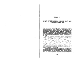 Chapter 14
,
WHY CARNIVORES MUST EAT AS
CARNIVORES DO
Any mechanism, be it Hving tis8ue or mechanical contriv-
ance, which is able to do work of any sort, requircs fuel to
make it perform. A machine, such as the automobile, is usu-
ally designed to consume gasoline as a fuel. A few are en-
gineered in such a way that they can burn a much cheaper
fuel, such as diesel oil. The gasoline car cannot run on diesel
oil, nor can the diesel automobile perform with gasoline in
its tank.
Thus we have two automobiles, similar in appearance
and in the function they are to accomplish, which, however,
require radically different types of fuel.
While these facts are easily understood by everyone,
many people have difficulty in appreciating a parallcl truth
that living organisms also demand specific fuels (foods), de-
pending upon their design. While it is recognized that cows
eat gra88 and tigers eat meat, each according to its own de-
sign, it seems inconceivable to many people that carnivorous
man cannot eat, digest, and be nourished by most any sort of
food he is capable of swallowing.
While fuels supplied to most engines are highly refined
or purified from their original crude slate, th08e availahlc to
living organisms, for the mosl port, occur in their natum)
form and must be "digested" before lhe nourishing elements
137
 
