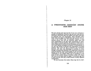 I
I
I
I
i
I
I
I
Chapter 15
A . TWENTIETH CENTURY STONE
AGE DIET
We have already seen that the diet of man has undergone n
number of revolutions. Primitive man ate only meat and fat.
Paleolithic (Old Stone Age) man added a few plant foods that
he gathered from the countryside, while Neolithic (New
Stone Age) man began to domesticate wild animals and cul-
tivate a few simple crops. He gradually became a more
talented farmer and, over the centuries, added more and
more carbohydrate to his diet while maintaining an abun-
dant supply of animal proteins. The growth of cities and in-
dustry demanded the advent of food processing and preserva-
tion, which greatly increased the amount of carbohydrates in
the diet and tended to decrease the consumption of animal
proteins. Then came the Age of Vitamins and nutritional
sciences, and man was encouraged to partake of many
strange, concentrated, processed, and unprocessed foods so he
would be healthier. But for some reason he was not healthier
becau.se of his new diet, and he became more and more un-
comfortable in his midriff. Today man is trembling on the
brink of still another dietary revolution which will return
full circle to the place where he began-to his Stone Age diet
of meat and fat, with only a small amount of easily digested
carbohydrate.
We can formulate this modern Stone Age diet by start-
146
 