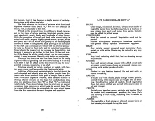 the human, that it has become a staple source of carbohy.
drate along with wheat and rice.
The first advance in the diet of patients with functional
digestive distress from DIET "A," will be the addition of
wheat, rice, and potato to the diet.
Wheat at the present time, in addition to bread, is pres-
ent in the form of cakes, pastries, breakfast cereals, maca-
roni, spaghetti, snack foods, and hundreds of other forms.
With the ~xcaption of hread and hard rollR, wheat today iR
mixed with milk, sugars, highly spiced 88uces, syrups, jellies
and jams, etc.-all of which add greatly to its carbohydrate
content or make it indigestible, thus spoiling it for inclusion
in the diet. As a consequence wheat will be allowed primar-
ily only as brend or hard roll, and in rcstricted quantities.
Bread should be toasted not to increase its digestibility, but
because it seems to go further in that form. It does not mat-
ter if the bread be white, whole wheat, rye, or even pumper-
nickel. It may be spread liberally with buttcr or margarine.
1'hroll"h lho conl.llrioR rico hOR heen fOllnd lo ho eURily
digested without grinding and with mere boiling. It is in this
form that it can be added to the diet where it may be incor-
porated in soups, casseroles, or as pilaf.
Potatoes should be boiled, mashed, or baked, with but-
ter, sour cream, and bacon after the Continental style.
Addition of this much carbohydrate to the diet should be
WE'll-tolerated and should stop any further weight 1088. Pa-
tients who have reached their goal of weight loss or relief
from functional digestive distress, after several months of
dieling, should remain on the basic low carbohydrate diet,
plus the additions from Diet "B" or Diet "C," as indicated,
indefinitely. They should stray from the diet only on special
occasions, then return on a strict basis for several days. This
is a most difficult thing to accomplish, for even minor lapses
from the diet reawaken dormant hungers and appetites.
164
LOW CARBOHYDRATE DIET "A"
SOUPS
Clear soups, consomme, boullion. Cream soups made of
vegetable puree from the following list, in a mixture of
sour cream (one part) and water (two parts). Gelatin
may be added for jellied soups.
VEGETABLES:
MURt he cooked or canned. VeRctahlcR nccd not he
pureed.
carrots stringbeans asparagus tomatoes zucchini
beet greens celery spinach mushrooms eggplant.
MEAT:
Any variety except prepared meat containing flour,
cereal, or milk solids. Meats may be cooked in any way
desired.
FISH:
Any kind including shell fish, but no dressing except
mnyonnlliso.
CHEESE:
Any sort except cottage cheese with added sweet milk
or cream. Avoid cream cheese or processed cheeses con-
taining milk solids (powdered milk).
EGGS:
Cooked in any fashion desired. Do not add milk or
cream in cooking.
SALADS:
If made only with cheese, plain cottage cheese, Kelatin,
cooked fruits, with mayonnaise or vinegar and oil dress-
ing. Combination salad of cooked, diced vegetables
from list above, chilled and served with mayonnaise or
oil and vinegar.
FRUITS:
Include only peaches, pears, apricots, and apples. Must
be cooked and unsweetened, avoiding the juice. Only
one serving of fruit daily, including that in salads or
gelatin.
JUICES:
No vegetable or fruit juices are allowed, except warm or
hot tomato juice sipped during the meal.
166
 