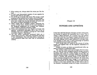 7. When eating out, always select tho entree you like the
least.
8. At each meal demonstrate mastery of your appetite by
leaving some food onyour plate.
9. Do not fin up on liquids with meals. This causes a rapid
emptying oCthe stomach and an early return of hunger.
10. Hemember:alcohol not only containscarbohydrnte and·
slows your weight loss, but alsO decreases will power and
the resolve to adhere steadfastly to your goal.
11. While weight 1088 is p088ible without restricting the
amount of food eaten, results will be more dramatic if
the foregoing suggestions are accepted and moderate
caloric intake is allowed to become a habit.
12. Study and understand the next chapter on hunger and
appetite. Understand thoroughly why a bite or two of
forbidden food never satisfies a craving for it but almost
invariably triggers a "food binge."
13. For this reason artificially sweetened foods are a
double-edged sword for, while they themselves add little
if any nourishment, they will keep alive a craving for
sugar-sweetened foods with their load of carbohydrate
calories.
168
Chapter 16
HUNGER AND APPETITE
It has been said that because of hunger we have restaurants,
but because of appctitc the rcaLnurunL hUH u nWllli. 'l'hiH iH
indeed a cogent statement, fi)r a lmnftry mun will Rwallow
unything to nllcvinto the ImnUH uf hU"UUI'; (22) (2H) Ihl' III/III
who must search the menu before ordering is merely decid-
ing which oITering will be most titillative to his taste budR.
It is doubtful if more than a small percentage of moderns
have experienced true hunger very often.
Even though bot.h are related to t.he process of eating,
hunger and appetite bear not the slightest rescmblance to
each other.
Hunger is innate, an inborn or unconditioned reOex; ap-
petite is acquired, a conditioned renex.
'rhe newborn infant need not bc tought thnt hc iH hun-
gry, nor does the adult necessarily become hungry precisely
at seven, twelve, and six o'clock. Hunger is a sensation of
discomfort that comes on a certain length of time after t.he
stomach becomes empty. University of Chicago physiologist
Anton J. Carlson, first showed hunger to bc caused by a
series of strong contractions of the stomach. No matter how
long since the preceding meal, hunger is not perceived if
these contractions are not present. Placing a small amount.
of food, or even inert material with no food value at all, in
the stomach, immediately causes t.he hunger contractions to
169
 