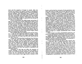 cease and the sensation of hunger to vanish. After the
stomach has emptied and efjoyed a period of inlerdigestive
reatthe hunger pangs reappear, gently at first and gradually
growing stronger, until something again is placed in the
stomach. Ifthe hunger contractions are ignored, it is found
that after twenty-four hours they begin to be less forceful
and finally disappear altogether. This explains why, during
a fast of several days, hunger is experienced only during the
first day or two without food.
Certain circumstances may affect hunger contractions. If
they are increased, as by certain inflammatory" lesions of the
stomach, the contractions are more frequent and vigorous,
giving rise to the well-known hunger pains described by pep-
tic ulcer patients. If hunger contractions are decreased by
nausea, discomfort, exhaustion, or emotional ups~t, the onset
of hunger may be delayed long past the time it should nor-
mally appear. If the stomach empties more slowly than nor-
mal as, for instance, by a narrowing of the stomach outlet by
scar tissue, patients may go for days without hunger, always
feeling 08 though they had just eaten.
Fat markedly delays the emptying of the stomach; there-
fore n high fat diet effectively alleviates hunger. Liquids
leave the stomach rapidly and hunger contractions return
more quickly. For this reason soup and other liquid foods do
nol "slay" with one.
Hungry rats, receiving blood transfusions from fed donor
rats, eat much less than others, suggesting that hunger
might be regulated, at least to some extent, by a hormone
mechanism. Hunger does not depend upon the blood sugar
level, and the existence of an appestat, or hunger center in
the brain, has never been accepted. Appetite-suppressing
pilla probably work in two directions: first, to rcduc~ tho
force of hunger contractions, and second, by making the
higher centerA of the brain less receptive to peripheral and
distressful stimuli.
Palatability of food does not affect the sensation of
hunJ{er, although it may play havoc with the appetite. A
study of one thousand airmen, downed in the South Pacific
during the wnr, revealed that such foods as ants, bugs,
anails, worms, snakes, birds' eggs, leeches, monkeys, birds,
160
lizards, and the food from atomachR of hirda and ahark!l, were
ealen with relief of hunger and survival. (26) While this list
of foods is revolting to Americans, it should he I1ll'lltioncd
that these identical foods are considered as delicacies by
many human societies at the present time. 12311106"2) (38)
HUllger, thEm; isa physiological mechanism that is gOY-
erned by strict laws and is not in the least nffccled by likes,
dislikes, convention, social uses, breeding, education, intel-
ligence, personal wishes, will power, or even species of ani-
mal. It is doubtful if eating purely for the appeasement of
hunger is really a pleasure. In all probllbility it is merely
the satisfaction, in a negative sense, of securing relief from
an unpleasant sensation. If pleasure is a part of the process
of alleviating hunger, appetite has entered the picture. To be
sure, many complicated and sophisticated physiological and
psychological studies have been done to study the nature of
hunger, how it is controlled and elevated to the level of con-
sciousness. For ease in understanding, however, it is bcst to
think of hunger as a simple unconditioned reflex, already
described.
While hunger is an inborn physiological mechanism, ap-
petite is an acquired social endowment, a conditioned reflex.
Conditioned reflexes were first described and studied by
the Russian physiologist, Pavlov. (20) In contrast to the un-
conditioned reflex, a conditioned reflex must be aequircd
through a process of training. Development of conditioned re-
flexes is the basis of all skill and learning.
A man is not born with the skill to ride a bicycle, oper-
ate a typewriter, play a musical instrument, drive an au-
tomobile, or even to walk. He must learn thesc skills
through a process of trial and error. When the infnnt Il~m'ns
to make all of the cancel muvements, and IlOIll~ I.hnl. nn' in-
correct, he can walk. As an adult, if he makes all of the cor·
rect muscular moYementR, the result is a smooth, melodiouR,
accurate or safe performance. If he makes a wrong choice, he
falls and hurts himself or appears ridiculous, rends the sym-
phony with a sour note, must retype a long letter, or will
smash his expensive automobile. In other words, if he makes
all of the correct movements he is pleased; if he does not, he
is displeased or uncomfortable. Skill, then, consists of choos-
161
 