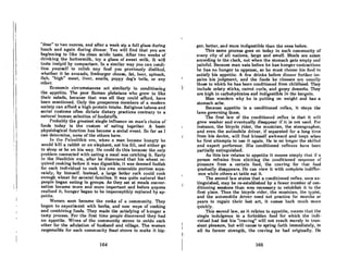 I
i
I
I
,
:I
I
"dose" to two ounces, Rnd after a week sip a full glalls during
lunch and again during dinner. You will find that you are
beginning to like its clean acidic taste. After two. weeks of
drinking the buttermilk, try a glass of sweet milk. It will
tnste insipid by comparison. In· a similar way you can condi-
lion yourself to relish nny food you previously. disliked,
whether it be avocado, limburger checse, fat, beer, spinach,
fish, "high" meat, liver, snails, puppy dog's tails, or any
other.
Economic circumstances oct similarly in conditioning
the appetite. The poor Roman plebeians who grew to like
their salads, because that was all they could afford, have
been mentioned. Only the prosperous members of a modern
society can afford a high protein intake. Religious taboos and
social customs often dictate dietary practices contrary to a
natural human selection of foodstuffs.
Probably the greatest single influence on man's choice of
foods today is the custom of eating together. A basic
physiological function has become a social event. So for as I
can determine, none of the others have.
In the Paleolithic ern, when a man became hungry he
would kill a rabbit or an elephant, eat his fill, and either go
to sleep or be on his way. He could do this because the only
problem connected with eating a meal was catching it. Early
in the Neolithic era, after he discovered that his wheat re-
quired cooking before it was digestible, it was deemed foolish
for each individual to cook his own miserable portion sepa-
rately, by himself. Instead, a large boiler rock could cook
enough wheat for several families. It was quite natural that
people began eating in groups. As they sat at meals conver-
sation became more and more important and before anyone
realized it, hunger began to be imperceptibly replaced by ap-
petite.
Women soon become the cooks of a community. They
began to experiment with herbs, and new ways of cooking
and combining foods. They made the satisfying of hunger a
t.asty process. For the first time people discovered they had
on appetite. Wives of the community strove to ouldo each
other for the adulation of husband and village. The women
responsible for each community feast strove to make it bil'{-
164
"
ger, better, and more indigestible than the ones before.
This same process goes on today in each community of
every city of all nations, large and small. Meals nre ealen .
according to the clock, not when the stomach geisempty<and
painfuL Because man eats before he has hunger contractions
. he has no hunger to npllense, so hcmuRL choose hiR foud to
satisfy his appetite; A few drinks before dinner flrthcrim-
pairs his judgment, and the foods he chooses arc usunlly
those to which he hasbcen conditioned from childhood. They
include celery sticks, carrot curls, and gooey desserts. They
are high in carbohydrates and indigestible in the bargain.
Man wonders why he is putting on weight and has a
stomach ache.
Because appetite is a conditioned reflex, it obeys the
laws governing them.
The first law of the conditioned reflex is that it will
grow weaker and eventually disappear if it is not uscd. For
instance, the bicycle rider, the musician, the stenographer,
and even the autmobile driver, if separated for a long time
from his device, will find himself awkward and inept when
he firRt attempts to usc it ngain. He iR no longer the skilled
and expert performer. His conditioned reflcxes have been
partially extinguished.
As this law relates to appetite it means simply that if a
person refrains from eliciting the conditioned response of
pleasure from a certain food, the craving for that food
gradually disappears. He can view it with complete indiffcr-
mce while others at table eat it.
The second law states that a conditioned reflex, once ex-
tinguished, may be re-established by a fewer number of con-
ditioning sessions than was necossary to establish it in the
first place. Thus the bicycle rider, the musician, the typist,
and the automobile driver need not practice for months or
yenrs to regain their lost art, it comes back much more
quickly.
This second law, as it relates to appetite, lUeons that the
single indulgence in a forbidden food for which the indi-
vidual had lost his "craving" will not result merely in tran-
sient pleasure, but will cause to spring forth immediately, in
all its former strength, the craving he had originally. He
166
 