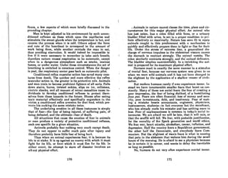 nexes, R few RSpectS of which were brieny discussed in the
preceding chRpter.
.. M'Uli8kcpt UdjURtcd to hiRcllvironmenlhy flUCh unCOIl- .
ditioned reflexes aslhosewhich open the capillaries ond
stimulate the sweat glands whenlhe temperatureis hot, and
reverselheprocess when it. is cold. Olhers a(ljust the force
. and rule of the heartbeat to corresJlondlo the amount of
work being done, while another reminds the man to eat,
thus. avoiding starvation. It would indeed be impossible to
live if it were necessary to remember to lake each.breath;
therefore nature caUReS respiration lobo automatic, excell!
when in a dangerous atmosphere such as smoke, noxious
fumes, or under water. Under these circumstances the act of
breathing is switched to conscious control. When the danger
is past, the respiratory center goes back on automatic pilot.
Conditioned reflex muscular action has saved many crea-
tures from death. The quicker and more effective the reflex
muscular action is, the greater is its protective role. Animals
and men train to become proficient fighters of all sorts. Falls
down stairs, burns, twisted ankles, slips on ice, collisions,
electric shocks, and all manner of minor casualties cause in-
dividuals to develop conditioned reflexes to protect them-
selves from these hazards in the future. Illness after eating
toxic material effectively and specifically engenders in the
victim a conditioned renex aversion for that food, which pre-
vents his mnking the somo mistako twice.
The underlying emotion in all these instances is simply
that of fear-the fear of being iliured, of suffering pain, of
being defeated, and the ultimate-fear of death.
All situations that cause the emotion of fear in animals
or man produce a variety of protective conditioned reflexes,
each one specific for a given situation.
Animals probably fear nothing very much except death.
They do not allpear to suffer much pain after injury and
therefore probably have little fear of being hurt.
Thus when an animal experiences fear, it is because its
life is at stake. It is up against an enemy with which it must
fight for its life, or from which it must flee for its life. In
eiUU!r event, its attempt to stove off disaster involves an
all-out physical effort.
170
'.1 Animals in nature cannot choose the time, place and cir-
cumstances for this major physical effort. An animnl who
hUB just enlcln, .husRcolon filled with feccH, or uul'innry
bladder filled with urine,.is not in nproper conditioll lop<>r-
form effectively or maximally. Nature has seen lit to equip
·onimals caught in this predicament with a mcchnnislll to
quickly and effectively prepare them to fight 01' nee for their
life. Under the stress of extreme fear, n gencralized dis-
charge of nervous impulses to the abdominal viscern caURCS
theslomach to contrad Btrongly. The nnimnl vomits. The
colon similarly contracts strongly, and thc' nnimul dcfecutes.
The bladder empties uncontrollably. In a twinkling the ani-
mal is prepared for its maximum physical effort.
Humans react in exactly the same manner to a stimulus
of mortal fear, because our nervous system was given to us
when we were wild animals and it has not been changed in
the slightest by the application of a shallow veneer of civili-
zation.
But modern humans rarely if ever experience terror. In-
stead we have innumerable smaller fears that beset us con-
stantly. Many of these are social fears: the fear of creating a
poor impression, the fear of being disliked, of a humiliating
faux pas. Fears are onen financial: loss of money and secu-
rity, poor investments, debt, and insolvency. Fear of mak-
ing a mistake besets accountants, engineers, physicians,
businessmen, students-in fnct everyone but the mcndicnnt,
who has already made his mistake and has nothing morc Lo
lose. Fear of unpleasantness is common in today's social in-
tercourse. We are afraid we will be late, that it will rain, or
that the sourne will fall. We fear, with probable justificntion,
for the morality of the Spock generation and world ethics.
We fear war, heart attacks, alcoholism, cancer, innation, and
depression. Half the country fears a Republican government,
the other half the Democratic, and everybody fears Com-
munism. Not the slightest of man's fears is what is cRusinJ.:
that pain in the abdomen that wakens him during the small
hours of the morning. He is afraid to see a physician because
he is certain it is cancer, and wants to delay the inevitable
as long as possible.
No, humans do not very often experience mortal lerror.
171
 