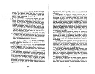 charge. This mucus nt times dries in tbo form of abcete
. '.or rOPl3s;and"patienls report ,that lhcyhave"'I)nsscd a
Bloughed~orrportion ofthebowelliningora large, 'long'
worm; ,These happenings do . nothing .tolidd to the
pllUent'scomposure. , .' .' '..
5. Thestool.'iDsteadof being Ormand encased in a thin
film ofmucus which causes it to drop cleanly from the
rectum at. the end of defecation, is soft, mucoid, and
sticky. After defecation, a portion of this stool is left
clinging to the skin around the anus and makes adequate
cleaning impossible short of bathing the area. This
causes the patient to complain that she believes fecal
material seeps from the rectum and stains the clothing.
That this is not seepage may be demonstrated by the
absence of soiling if the area about the anus is washed
after each bowel movement.
6. It is impractical for most patients to keep this area clean
by washing after each defecation, and the adherent fecal
matcrial HCts up a chronic irritation with itching and
skin eruption. The acid stools cause a sensation of burn-
ing in the rectum after moving the bowel.
About the time a full-blown case of colitis has developed,
flntulent indigestion adds its train of symptoms to those
from the colon.
As brieny mentioned previously, after the colon becomes
irritable it begins to send out distress signals to the remain-
der of the digestive tract. The stomach and esophagus are
particularly sensitive to these and they in turn become spas-
tic and irritable.
The csophagus manifcsts its irritability as isolated
spasms which cause the feeling of a lump or a sensation of
pressure in the chest. This feeling of pressure is interpreted
by the patient as coming from some gas that has "formed" in
his digestive tract. He forces "burps" or belches in an effort
to get rid of what he believes is gas but which, os already
mentioned, is merely a muscular spasm of the esophagus. In
the process of "burping," the individual gulps down an amaz-
ing amount of air. It is this air which, passing through the
176
I
digClttive tract, i8 the "goa" that makes so mnny individunl~
miserable. . •.... . .
Little belches or burps are a)ways volitional, that is,
·.they are voluntary acts whichiue .asdeliberate as the act of
.scratching an· itch. Emotional'. stress ..may cause. these
esophageal spasms to· co.me .on, and many'individuals. recog-
nize that aspen of nervousness will precipitnte n .gmt altnt~k.
Eating, which stimulates motility of the digestive tracl,will
also cause these spasms to appear, explaining why nerVflUR
people so often burp and belch after meals. This relation-
ship of eating to burping gives rise to the illusion that the
ingested food is giving olr clouds of gas of which the patient
must rid himself to secure comfort. He therefore works in-
dustriously at belching and burping, and in doing so literally
pumps himself full of air.
A nervous stomach, instead of relaxing in response to
food entering it, remains tight and spastic. A very small
amount of food makes the patient feel as though he had just
finished a full meal. lie thinks gns must have fOl'llll'd to
make him feel so full; he burps and belches in un effort to
bring up gOB which iBn't thcre, and givcs himRelf a RpclJ of
gaseousness.
If a meal has been composed of insoluble food such lUI
tossed salad, beans, cabbage, etc., or fat, the stomach
emptieR very Rlowly. Severnl hour" nflcr the menl, the indi-
vidual sUII feels as though he hod just eoten. 'I'his ogoin is
interpreted as gas pressure and triggers another series of
burps and belches, with more air being ingested.
Fruit juices, and alcohol before the meal, too much food,
rich desserts, coffee, and sweet liqueurs after, all stimulate
production of excessive gastric acid and effectively sct thc
stage for an attack of indigestionI Burping and belching
maneuvers succeed in getting some of this acid up and into
the tender esophagus, and a new symptom-heartburn or
sour stomach-may appear.
Meanwhile, the air that has bcen ingested begins to
leave the stomach and starts a long journey through the en-
tire digestive tract, eventually reaching the rectum, from
which it is expelled as flatus. During its transit through the
177
 