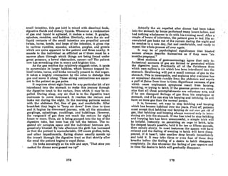 .'....
'. smnHintestine.thisgas (air) is mixed withdissol:ved foods, ..
•. digestive fluidsonddietltJ'Y liquids. Whencvcrncornblnntioll
'otgasan~ liquid isagitated,it makesanoise. It:gurglcs,'
splashes, rutnbles.andbubbles. Similarly, whell·theair and .'
liquid contents of the small intestine are propelled around
twists,' lurns,oonds,and; loops'of the intestine•• it gives .rise.
to various rumbles; squeaks. whistles, gurgles, and growls
which are quite apparent to the patient and those ,nearby. It
sounds to the individual so affiictedas if there must be a .
narrow place through which things are being forced under
great pressure, a bowel obstruction,concer-or? Tho patient
now has something else to worry and frighten him.
As the gas reaches the relatively sluggish colon, it tends
to nccumulnte in larger bubbles, which become trnpped be-
hind twists, turns. and kinks normally present in that organ.
It takes a mighty contraction by tile colon to dislodge this
gas and move it along. These strong contractions nre appar-
ent to the patient as gas pains.
It requires about eight hours for any particular bit of air
introduced into the stomach to make this journey through
the digestive tract to the rectum. from which it may be ex-
pelled. During sleep. any air that is in the digestive tract
continues to move downward. It reaches the rectum and
leaks out during the night. In the morning patients waken
with the abdomen flat. free of gas, and comfortable. Aner
breakfast they begin to "burp air down" from time to time
and it begins its downward journey, with all the attendant
gurglings. splashings, rumblings, and bubblings. However,
the vanguard of gas does not reach the rectum for eight
hours or more. Thus, air is being pumped into the top of the
digestive tube, but none has yet len the bottom. The in-
gested air occupies space and the individual becomes pro-
gressively bloated. By late afternoon the girth has increased
so that the patient is uncomfortable. Off comes girdles, belts,
und other impl.odimenUa. Eating dinner usunlly sfJeeds up
the transit through the digestive tract so that shortly after
the meal the patient begins to expel flatus.
He looks accusingly at his wife and says, "That stew you
cooked for dinner 8ure gaBBed me upl"
178
'. .ActiaJly the air expelled aner dinnerhild~entaken•
in'to theslomoch by burps pcrforilled many lumrR,hefore; nnd
·.hadnothingwhatsoever.todo""ithhisevelling'menl.Aflero· ,
coupleof:hoursoftelevisfcm,lhe .patient gQesto bed. Hisac, '
•. cumulated gas.leaks out .oCthe rectum during the night and .
he awakes toa new day, f1atiind c;omfortobJc,ond ready to ...'
. repeat the wtloleprocessollovcr again', ..
'. ··It ..··may,..be of. psychological,' significance that 'bloated
women always describe themselves as if they were "six
months pregnant." , , I
Most students of gastroenterology agree that. only in-
finitesimal amounts of gas are formed or generated within
the digestive tract. Practically all of the flatulence from
which mnn AufferR iA air which hnA heen intruduced into Uw
stomoch. Swallowing will put a small amount of gns in the
stomach. This is inescapable, and explains why everyone hos
an occasional discrete rumble from the abdomen and expels
a puff of flatus from time to time. Significant excesses of gas
which cause unpleasant symptoms result from burping,
belching, or trying to belch. If the gaseous person can recog-
nize that all these accomplishments are voluntary aets, and
if he can disregard feelings of gns from his esophngus or
stomach, and if he can stop his burping and belching, he Will
have no more gas than the normal person.
It is, however, not easy to stop belching and burping
which has become habitual over the years. First ofT, patients
must accept that belching and burping do 1/01 rl1rr get rid of
gas, that belching and burping always succeed only in inlt·o-
dueing air into the stomach. If one has tried to stop belching
and burping but has been unAucceAsful, 0 Aimplc trick will
be helpful. Instantly, on perceiving an urge to belch, take
the deepest breath possible, hold it for ten or lineen seconds,
then exhale slowly. In most instances the spasm will have
relaxed and the feelinl{ of wanting to belch will hnve e1isop-
Ileared. If it hasn't, toke another deep breath inunedintely
ond hold it. It may toke three or even four of these deep
breaths before', the feeling of a desire to belch disappears
completely. Do this whenever the feeling of glls appcc.rs nnd
in time the desire to belch will gradually disUI)pear.
179
 