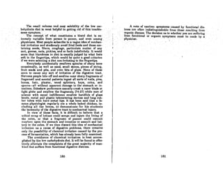•ThosmnU volume nndeasY80lubility()f. the low car~
bohydrll~' dietJs most helpful in' getting.ridQf this' trouble-
some&Ymptom.:· . ,...., ' ..' ..
ThecQncept 'of" what constitutes ,a,bland diet is ex- .
trernelyv(riablcfrrim Pet80ntoper80n, and even among.
phY8ichm8:Mo8tpeople,subscribetoavagu~
ideaofmech~n- .
ical irritation and studiously av.oid 'cried foods and those can·"
tainingseeds; fibers, roughage, particulatematter.of any"
sort, grense, nuts, pickles, and 80 forth indefinitely. It w()uld' .
Reem thathlandnessindiet is usually judged by what feels .'
softto the fingertips, which would boquite a goodcritcrion
if we were selecting a diet non-irritating to the fingertips.
Everybody accidentally swallows spicules of sharp bone
occasionally, as well .as sand, small stones, pieces of string,
fruit seeds and pits, and even bits of gloss. None of these
seem to cause any sort of irritation of the digestive tract.
Nervous people bite ofT and swallow razor sharp fragments of
fingernail and mental patients ingest all sorts of nails, pins,
bones, hair, plaster, wood splinters, keys, coins, and
spoons-all without apparent damage to the stomach or in-
testines. Sideshow performers casually crush a razor blade or
light globe and swallow the fragments, (74-27] while men of
science with equal indifference swallow handfuls of glass
beads, metal and plastic telemetcring devices and long rub-
ber tubes wit.h hard metal tips. It has been said that a fa-
mous physiologist regularly ate a whole baked chicken, in·
cluding all the bones, to demonstrate for his students
the immunity of the digestive tract to mechanical injury.
In view of these facts, it is difficult to believe that a
wilted scmp of lettuce could scrape nnd injuro the lining of
the colon, or that a fragment of peanut could commit
mayhem upon the stomach and intestine or assault and bat-
tery to the colon. If we then discard this idea of mechanical
irritation os a couse of digestive problems, there remains
only the possibility of chemical irritation caused by the pro-
cess of fermentation, which has already been fully examined.
The avoidance of chemical irritation is best accom-
plished by the low carbohydrate diet. It will be found to effec-
tively olleviate the complaints of the great majority of man-
kind t.hat suffers from functional digestive distress.
180
!
I
.!
""
A.note .ofcaution: symptoms cau,sed, by functional .djs~
trc88 nrc,ofl,cn indistinguishnblcfrom tho8Cre~U1lling from
'. orgl,u,ic discase.The decision os to whctl,er you,arc~uIredng ..
froniJunctional or organic symptoms· mustbeinadeby.a
...• 'phy'sidon. . " ' ; , "
. ~
.'
. ,
181
 