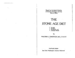 Based on In-depth Studies
or Human Ecology and the
Diet orMan
THE
STONE AGE DIET
'" It's Safe
'" It's Sane
'" It's Simple, and
'" It Really Workel
by
WALTER L. VOEGTLIN, M.D., F.A.C.P.
~
VANTAGE PRESS
New York I Wsehington I Atlanta I Hollywood
I
I
,.
 
