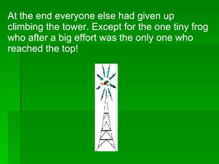 At the end everyone else had given up climbing the tower. Except for the one tiny frog who after a big effort was the only one who reached the top! 
