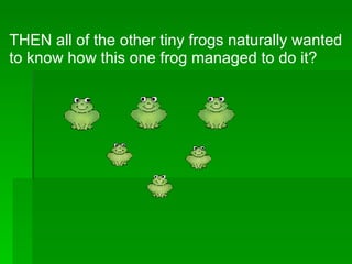 THEN all of the other tiny frogs naturally wanted to know how this one frog managed to do it? 