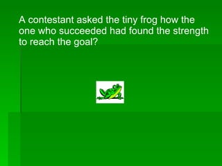 A contestant asked the tiny frog how the one who succeeded had found the strength to reach the goal? 