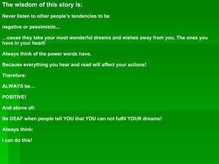 The wisdom of this story is: Never listen to other people’s tendencies to be  negative or pessimistic... … cause they take your most wonderful dreams and wishes away from you. The ones you have in your heart! Always think of the power words have.  Because everything you hear and read will affect your actions! Therefore: ALWAYS be… POSITIVE! And above all: Be DEAF when people tell YOU that YOU can not fulfil YOUR dreams! Always think: I can do this! 