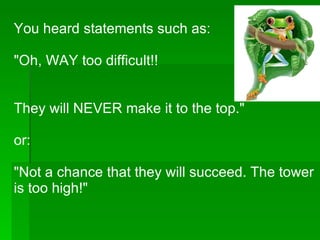 You heard statements such as: "Oh, WAY too difficult!! They will NEVER make it to the top." or: "Not a chance that they will succeed. The tower is too high!" 
