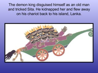 The demon king disguised himself as an old man and tricked Sita. He kidnapped her and flew away on his chariot back to his...