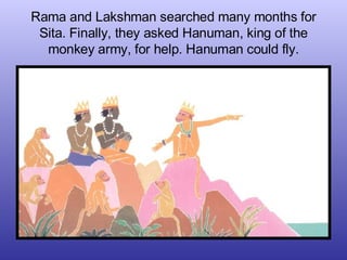 Rama and Lakshman searched many months for Sita. Finally, they asked Hanuman, king of the monkey army, for help. Hanuman c...