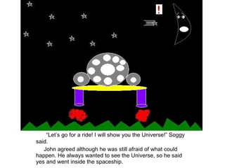 “ Let’s go for a ride! I will show you the Universe!” Soggy said. John agreed although he was still afraid of what could happen. He always wanted to see the Universe, so he said yes and went inside the spaceship. 