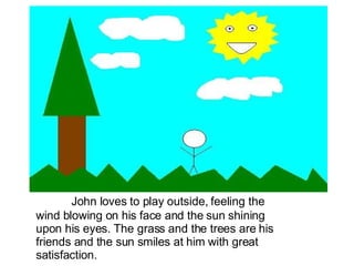 John loves to play outside, feeling the wind blowing on his face and the sun shining upon his eyes. The grass and the trees are his friends and the sun smiles at him with great satisfaction. 