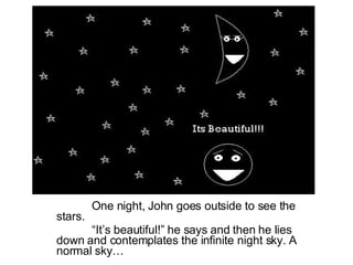 One night, John goes outside to see the stars. “ It’s beautiful!” he says and then he lies down and contemplates the infinite night sky. A normal sky… 