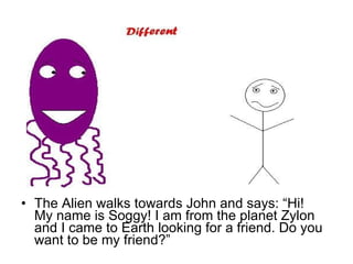 The Alien walks towards John and says: “Hi! My name is Soggy! I am from the planet Zylon and I came to Earth looking for a friend. Do you want to be my friend?” 
