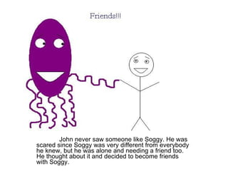 John never saw someone like Soggy. He was scared since Soggy was very different from everybody he knew, but he was alone and needing a friend too. He thought about it and decided to become friends with Soggy. 