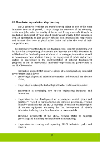 10
II.2 Manufacturing and minerals processing
BRICS countries consider the manufacturing sector as one of the most
important sources of growth, it may change the structure of the economy,
create new jobs, raise the quality of labour and living standards. Growth in
production and export of value added goods would provide BRICS economies
with an opportunity to gain greater benefits from international cooperation
and increase their role in global value chains and raise the level of their
competitiveness.
Economic growth attributed to the development of industry and mining will
facilitate the strengthening of economic ties between the BRICS countries. It
will be based on the development of advanced technologies, innovations as well
as downstream value addition through the engagement of public and private
sectors as appropriate in the implementation of national development
programs, as well as international industrial cooperation and partnerships in
the BRICS countries.
Interaction among BRICS countries aimed at technological and industrial
development should cover:
 promoting dialogue and practical cooperation in the optimal use of value
chains;
 cooperation in raising the technological level of traditional industries;
 cooperation in developing new hi-tech engineering industries and
innovation;
 cooperation in the development of technologies, capital goods and
machinery related to manufacturing and minerals processing, creating
favorable conditions for the BRICS countries to enhance mutual supplies
of modern equipment necessary for the development of hi-tech
industries, including those based on mineral raw materials;
 attracting investments of the BRICS Member States to minerals
processing and machinery and equipment manufacturing;
 cooperation on creating and operating BRICS industrial parks and
clusters;
 