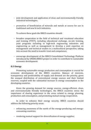 11
 joint development and application of clean and environmentally friendly
industrial technologies;
 promotion of beneficiation of minerals and metals at source for use in
traditional and new hi tech industries.
To achieve these goals the BRICS countries should:
 broaden cooperation in the field of technical and vocational education
and training (TVET), including educational exchange, on-site training,
joint programs including in high-tech engineering industries and
engineering as well as management to develop a joint expertise on
management and technical studies in a multicultural perspective, taking
into account the need to transfer trust and competence;
 encourage development of the BRICS Consolidated Technology Platform
introduced by UNIDO/BRICS project in order to contribute to sustainable
economic development.
II.3 Energy
Promoting sustainable energy production and consumption is crucial for
economic development of the BRICS countries. Balance of interests,
transparency and predictability of supply and demand are the priority, given
the unequal distribution of conventional energy sources and their limited
reserves, coupled with the substantial increase in energy consumption in the
developing countries.
Given the growing demand for energy sources, energy-efficient, clean,
and environmentally friendly technologies, the BRICS countries stress the
importance of sharing experience in the areas related to energy planning,
production and consumption, and promoting mutual energy cooperation.
In order to enhance their energy security, BRICS countries should
address the following priority areas:
 enhancing awareness of the needs of the energy-producing and energy-
consuming countries;
 rendering mutual support for diversification of energy supplies;
 