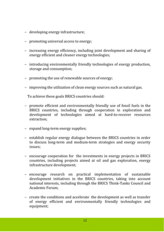 12
 developing energy infrastructure;
 promoting universal access to energy;
 increasing energy efficiency, including joint development and sharing of
energy efficient and cleaner energy technologies;
 introducing environmentally friendly technologies of energy production,
storage and consumption;
 promoting the use of renewable sources of energy;
 improving the utilization of clean energy sources such as natural gas.
To achieve these goals BRICS countries should:
 promote efficient and environmentally friendly use of fossil fuels in the
BRICS countries, including through cooperation in exploration and
development of technologies aimed at hard-to-recover resources
extraction;
 expand long-term energy supplies;
 establish regular energy dialogue between the BRICS countries in order
to discuss long-term and medium-term strategies and energy security
issues;
 encourage cooperation for the investments in energy projects in BRICS
countries, including projects aimed at oil and gas exploration, energy
infrastructure development;
 encourage research on practical implementation of sustainable
development initiatives in the BRICS countries, taking into account
national interests, including through the BRICS Think-Tanks Council and
Academic Forum;
 create the conditions and accelerate the development as well as transfer
of energy efficient and environmentally friendly technologies and
equipment;
 