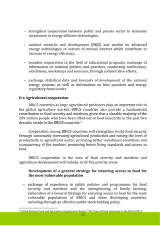 13
 strengthen cooperation between public and private sector to stimulate
investment in energy efficient technologies;
 conduct research and development (R&D) and studies on advanced
energy technologies in sectors of mutual interest which contribute to
increase in energy efficiency;
 broaden cooperation in the field of educational programs, exchange of
information on national policies and practices, conducting conferences,
exhibitions, workshops and seminars, through collaborative efforts;
 exchange statistical data and forecasts of development of the national
energy systems, as well as information on best practices and energy
regulatory frameworks.
II.4 Agricultural cooperation
BRICS countries as large agricultural producers play an important role in
the global agriculture market. BRICS countries also provide a fundamental
contribution to food security and nutrition, given that a sizeable majority of the
209 million people who have been lifted out of food insecurity in the past two
decades reside in the BRICS countries.4
Cooperation among BRICS countries will strengthen world food security
through sustainably increasing agricultural production and raising the level of
productivity in agricultural sector, providing better investment conditions and
transparency of the markets, promoting better living standards and access to
food.
BRICS cooperation in the area of food security and nutrition and
agriculture development will include, in its five priority areas:
Development of a general strategy for ensuring access to food for
the most vulnerable population
 exchange of experience in public policies and programmes for food
security and nutrition and the strengthening of family farming;
elaboration of a General Strategy for ensuring access to food for the most
vulnerable populations of BRICS and other developing countries,
including through an effective public stock holding policy;
4 United Nations Food and Agriculture Organization Report "The State of Food Insecurity in the World 2014.
 