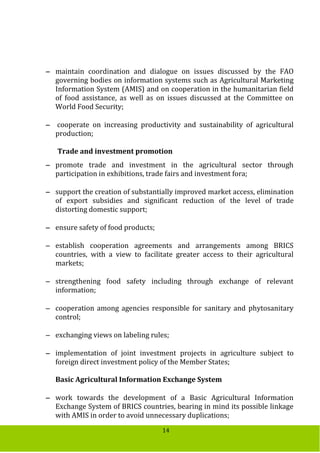 14
 maintain coordination and dialogue on issues discussed by the FAO
governing bodies on information systems such as Agricultural Marketing
Information System (AMIS) and on cooperation in the humanitarian field
of food assistance, as well as on issues discussed at the Committee on
World Food Security;
 cooperate on increasing productivity and sustainability of agricultural
production;
Trade and investment promotion
 promote trade and investment in the agricultural sector through
participation in exhibitions, trade fairs and investment fora;
 support the creation of substantially improved market access, elimination
of export subsidies and significant reduction of the level of trade
distorting domestic support;
 ensure safety of food products;
 establish cooperation agreements and arrangements among BRICS
countries, with a view to facilitate greater access to their agricultural
markets;
 strengthening food safety including through exchange of relevant
information;
 cooperation among agencies responsible for sanitary and phytosanitary
control;
 exchanging views on labeling rules;
 implementation of joint investment projects in agriculture subject to
foreign direct investment policy of the Member States;
Basic Agricultural Information Exchange System
 work towards the development of a Basic Agricultural Information
Exchange System of BRICS countries, bearing in mind its possible linkage
with AMIS in order to avoid unnecessary duplications;
 