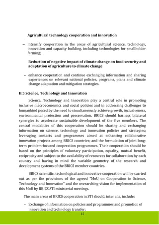 15
Agricultural technology cooperation and innovation
 intensify cooperation in the areas of agricultural science, technology,
innovation and capacity building, including technologies for smallholder
farming;
Reduction of negative impact of climate change on food security and
adaptation of agriculture to climate change
 enhance cooperation and continue exchanging information and sharing
experiences on relevant national policies, programs, plans and climate
change adaptation and mitigation strategies.
II.5 Science, Technology and Innovation
Science, Technology and Innovation play a central role in promoting
inclusive macroeconomics and social policies and in addressing challenges to
humankind posed by the need to simultaneously achieve growth, inclusiveness,
environmental protection and preservation. BRICS should harness bilateral
synergies to accelerate sustainable development of the five members. The
central modalities of this cooperation should be sharing and exchanging
information on science, technology and innovation policies and strategies;
leveraging contacts and programmes aimed at enhancing collaborative
innovation projects among BRICS countries; and the formulation of joint long-
term problem-focused cooperation programmes. Their cooperation should be
based on the principles of voluntary participation, equality, mutual benefit,
reciprocity and subject to the availability of resources for collaboration by each
country and having in mind the variable geometry of the research and
development systems of the BRICS member countries.
BRICS scientific, technological and innovative cooperation will be carried
out as per the provisions of the agreed “MoU on Cooperation in Science,
Technology and Innovation” and the overarching vision for implementation of
this MoU by BRICS STI ministerial meetings.
The main areas of BRICS cooperation in STI should, inter alia, include:
 Exchange of information on policies and programmes and promotion of
innovation and technology transfer;
 