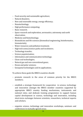 16
 Food security and sustainable agriculture;
 Natural disasters;
 New and renewable energy, energy efficiency;
 Nanotechnology;
 High performance computing;
 Basic research;
 Space research and exploration, aeronautics, astronomy and earth
observation;
 Medicine and biotechnology;
 Biomedicine and life sciences (biomedical engineering, bioinformatics,
biomaterials);
 Water resources and pollution treatment;
 High tech zones/science parks and incubators;
 Technology transfer;
 Science popularization;
 Information and communication technology;
 Clean coal technologies;
 Natural gas and non-conventional gases;
 Ocean and polar sciences;
 Geospatial technologies and its applications.
To achieve these goals the BRICS countries should:
 promote research in the areas of common priority for the BRICS
members;
 establish a strategic framework for cooperation in science, technology
and innovation amongst the BRICS member countries supported by
appropriate BRICS country funding mechanisms, instruments and
national rules; and dedicate training programmes to support human
capital development in science, technology and innovation, including
short-term exchanges between scientists, researchers, technical experts
and scholars;
 organize science, technology and innovation workshops, seminars and
conferences in mutually agreed areas;
 