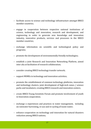 17
 facilitate access to science and technology infrastructure amongst BRICS
member countries;
 engage in cooperation between respective national institutions of
science, technology and innovation, research and development, and
engineering in order to generate new knowledge and innovation
industry, innovative products, services and processes in the BRICS
member countries;
 exchange information on scientific and technological policy and
programs;
 promote the development of environmentally friendly technologies;
 establish a joint Research and Innovation Networking Platform, aimed
inter alia at facilitation of research collaboration;
 consider creating BRICS technology transfer network;
 support MSMEs in technology and innovation activities;
 promote the establishment of common technology platforms, innovation
and technology clusters; joint development of high-tech zones / science
parks and incubators; creating BRICS research and innovation centers;
 create BRICS Young Scientists Forum and promote involvement of youth
in Innovation cooperation;
 exchange o experiences and practices in water management, including
on rainwater harvesting, re-use and re-cycling of waste water;
 enhance cooperation on technology and innovation for natural disasters
reduction among BRICS nations;
 