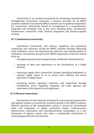 19
Connectivity is an essential prerequisite for enhancing competitiveness.
Strengthening connectivity represents a common necessity for all BRICS
countries. Initiatives launched by BRICS countries are of significant importance
for connectivity. Connectivity should be strengthened in a comprehensive,
integrated and systematic way in key areas including policy coordination,
infrastructure connection, trade, financial integration and people-to-people
contacts.
II.7.1 Institutional connectivity:
Institutional Connectivity will advance regulatory and procedural
cooperation and coherence among the BRICS countries through addressing
trade facilitation issues and improving the coherence and interoperability of
institutions, mechanisms, and processes. BRICS cooperation in this area should
focus on:
 strengthening interaction among Customs and Border Administrations;
 exchange of ideas and experiences on the development of a Single
Window;
 enhancing supply chain connectivity through identifying bottlenecks in
regional supply chains so as to ensure more efficient and timely
operation of supply chains
 promoting greater regulatory coherence and cooperation through
coordination across regulatory standards and trade agencies and
assessment of the impact of such regulations.
II.7.2 Physical connectivity:
Development of safe, balanced and dynamic transnational transportation
and logistics systems is essential for economic growth of the BRICS countries.
Efficient operation of the transportation system is crucial for international
trade and integration in global production chains. Communication
infrastructure, information and telecommunication technologies, as a key
instrument of logistics system, also make a considerable contribution to
accelerating growth and cost reduction.
 