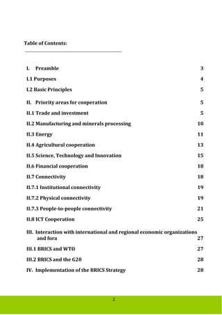 2
Table of Contents:
I. Preamble 3
I.1 Purposes 4
I.2 Basic Principles 5
II. Priority areas for cooperation 5
II.1 Trade and investment 5
II.2 Manufacturing and minerals processing 10
II.3 Energy 11
II.4 Agricultural cooperation 13
II.5 Science, Technology and Innovation 15
II.6 Financial cooperation 18
II.7 Connectivity 18
II.7.1 Institutional connectivity 19
II.7.2 Physical connectivity 19
II.7.3 People-to-people connectivity 21
II.8 ICT Cooperation 25
III. Interaction with international and regional economic organizations
and fora 27
III.1 BRICS and WTO 27
III.2 BRICS and the G20 28
IV. Implementation of the BRICS Strategy 28
 