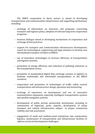 20
The BRICS cooperation in these sectors is aimed at developing
transportation and communication infrastructure and supporting mechanisms,
including:
 exchange of information on measures and programs concerning
transport and logistics policy, adoption of relevant long-term cooperation
programs;
 business dialogue aimed at developing mechanisms of cooperation and
exchange of best practices;
 support for transport and communication infrastructure development;
search for technological, engineering and legal solutions to develop new
international transport corridors in BRICS;
 use of innovative technologies to increase efficiency of transportation
and logistics systems;
 promotion of energy efficiency and reduction of polluting emissions in
the transportation sector;
 promotion of standardized digital data exchange systems in logistics to
facilitate multimodal and intermodal transportation in the BRICS
countries;
 cooperation and promotion of technologies of traffic safety control,
transportation and infrastructure design, operation and monitoring;
 exchange of experience on development and use of innovative
communication equipment, especially intelligent transportation systems
and satellite navigation systems;
 development of public private partnership mechanisms, including in
construction of highways, ports, airports, development of urban
transport and railway infrastructure, subject to proper commercial
viability and risk assessment;
 engagement of small and medium-sized enterprises into construction,
logistics, maintenance of transportation and infrastructure facilities to
address social and development challenges;
 
