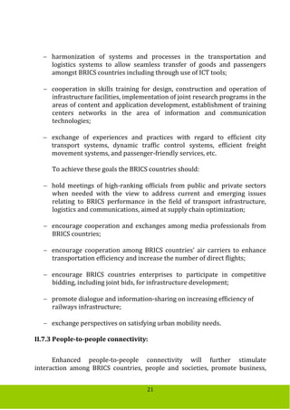 21
 harmonization of systems and processes in the transportation and
logistics systems to allow seamless transfer of goods and passengers
amongst BRICS countries including through use of ICT tools;
 cooperation in skills training for design, construction and operation of
infrastructure facilities, implementation of joint research programs in the
areas of content and application development, establishment of training
centers networks in the area of information and communication
technologies;
 exchange of experiences and practices with regard to efficient city
transport systems, dynamic traffic control systems, efficient freight
movement systems, and passenger-friendly services, etc.
To achieve these goals the BRICS countries should:
 hold meetings of high-ranking officials from public and private sectors
when needed with the view to address current and emerging issues
relating to BRICS performance in the field of transport infrastructure,
logistics and communications, aimed at supply chain optimization;
 encourage cooperation and exchanges among media professionals from
BRICS countries;
 encourage cooperation among BRICS countries' air carriers to enhance
transportation efficiency and increase the number of direct flights;
 encourage BRICS countries enterprises to participate in competitive
bidding, including joint bids, for infrastructure development;
 promote dialogue and information-sharing on increasing efficiency of
railways infrastructure;
 exchange perspectives on satisfying urban mobility needs.
II.7.3 People-to-people connectivity:
Enhanced people-to-people connectivity will further stimulate
interaction among BRICS countries, people and societies, promote business,
 