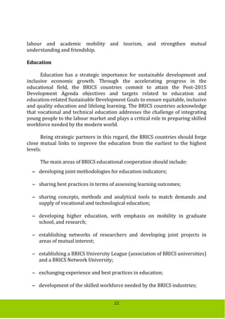 22
labour and academic mobility and tourism, and strengthen mutual
understanding and friendship.
Education
Education has a strategic importance for sustainable development and
inclusive economic growth. Through the accelerating progress in the
educational field, the BRICS countries commit to attain the Post-2015
Development Agenda objectives and targets related to education and
education-related Sustainable Development Goals to ensure equitable, inclusive
and quality education and lifelong learning. The BRICS countries acknowledge
that vocational and technical education addresses the challenge of integrating
young people to the labour market and plays a critical role in preparing skilled
workforce needed by the modern world.
Being strategic partners in this regard, the BRICS countries should forge
close mutual links to improve the education from the earliest to the highest
levels.
The main areas of BRICS educational cooperation should include:
 developing joint methodologies for education indicators;
 sharing best practices in terms of assessing learning outcomes;
 sharing concepts, methods and analytical tools to match demands and
supply of vocational and technological education;
 developing higher education, with emphasis on mobility in graduate
school, and research;
 establishing networks of researchers and developing joint projects in
areas of mutual interest;
 establishing a BRICS University League (association of BRICS universities)
and a BRICS Network University;
 exchanging experience and best practices in education;
 development of the skilled workforce needed by the BRICS industries;
 