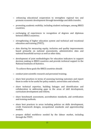 23
 enhancing educational cooperation to strengthen regional ties and
promote economic development through knowledge and skills transfer;
 promoting academic mobility, including student exchanges, among BRICS
countries;
 exchanging of experiences in recognition of degrees and diplomas
between BRICS countries;
 strengthening of higher education system and technical and vocational
education and training (TVET);
 data sharing for measuring equity, inclusion and quality improvements
based primarily on national assessments, administrative data and
national household surveys as well as other data;
 development of joint methodologies for education indicators to support
decision making in BRICS countries and provide technical support to the
National Institutes of Statistics.
To achieve these goals the BRICS countries should:
 conduct joint scientific research and personnel training;
 share best practices in terms of assessing learning outcomes and report
them in order to be useful for policy makers, universities and schools;
 share technical expertise, building linkages and identification and
collaboration in addressing gaps in the areas of skill development,
curriculum development and reform;
 share benchmark assessment, accreditation standards, and certification
and training methods;
 share best practices in areas including policies on skills development,
credit framework designs, occupational standards and apprenticeship
models;
 prepare skilled workforce needed by the labour market, including
through the TVET;
 