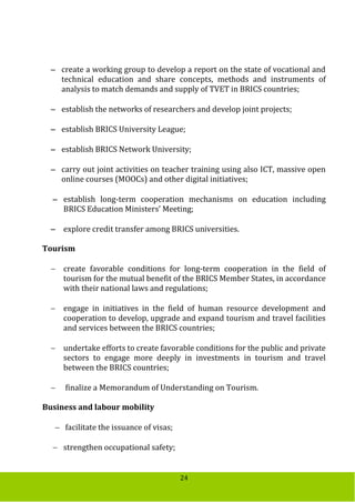 24
 create a working group to develop a report on the state of vocational and
technical education and share concepts, methods and instruments of
analysis to match demands and supply of TVET in BRICS countries;
 establish the networks of researchers and develop joint projects;
 establish BRICS University League;
 establish BRICS Network University;
 carry out joint activities on teacher training using also ICT, massive open
online courses (MOOCs) and other digital initiatives;
 establish long-term cooperation mechanisms on education including
BRICS Education Ministers’ Meeting;
 explore credit transfer among BRICS universities.
Tourism
 create favorable conditions for long-term cooperation in the field of
tourism for the mutual benefit of the BRICS Member States, in accordance
with their national laws and regulations;
 engage in initiatives in the field of human resource development and
cooperation to develop, upgrade and expand tourism and travel facilities
and services between the BRICS countries;
 undertake efforts to create favorable conditions for the public and private
sectors to engage more deeply in investments in tourism and travel
between the BRICS countries;
 finalize a Memorandum of Understanding on Tourism.
Business and labour mobility
 facilitate the issuance of visas;
 strengthen occupational safety;
 