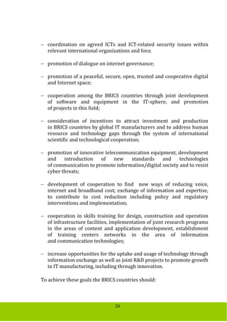 26
 coordination on agreed ICTs and ICT-related security issues within
relevant international organizations and fora;
 promotion of dialogue on internet governance;
 promotion of a peaceful, secure, open, trusted and cooperative digital
and Internet space;
 cooperation among the BRICS countries through joint development
of software and equipment in the IT-sphere, and promotion
of projects in this field;
 consideration of incentives to attract investment and production
in BRICS countries by global IT manufacturers and to address human
resource and technology gaps through the system of international
scientific and technological cooperation;
 promotion of innovative telecommunication equipment, development
and introduction of new standards and technologies
of communication to promote information/digital society and to resist
cyber threats;
 development of cooperation to find new ways of reducing voice,
internet and broadband cost; exchange of information and expertise,
to contribute to cost reduction including policy and regulatory
interventions and implementation;
 cooperation in skills training for design, construction and operation
of infrastructure facilities, implementation of joint research programs
in the areas of content and application development, establishment
of training centers networks in the area of information
and communication technologies;
 increase opportunities for the uptake and usage of technology through
information exchange as well as joint R&D projects to promote growth
in IT manufacturing, including through innovation.
To achieve these goals the BRICS countries should:
 