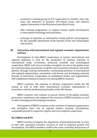 27
 constitute a working group on ICT cooperation to consider, inter alia,
ways and measures to promote ICT-related issues and enhance
regular interactions at the Ministerial and official levels;
 offer training programmes to support human capital development
in information technology and innovation;
 exchange of expertise on information society policies and programs,
for the equitable distribution of the benefits of the new technologies
and services.
III. Interaction with international and regional economic organizations
and fora
Development of intra-BRICS cooperation in various international and
regional platforms is vital for the promotion of common interests in
international trade, investment, industrial, scientific and technological
cooperation. BRICS will strive to further strengthen its role in the global arena
by communicating assessments on global macroeconomic situations and trade
policies, through existing mechanisms, coordinating positions in international
and regional organizations, associations and forums and developing outreach
formats of interaction. Cooperation in multilateral bodies and organizations
will complement bilateral economic ties among BRICS countries.
BRICS countries will continue to develop cooperation within the UN
system as well as with other international economic organizations in
accordance with the fundamental principles of the UN Charter.
BRICS countries will continue to pursue reform of the global economic
governance institutions and safeguard the interests of BRICS countries as well
as other emerging and developing economies.
Participation of BRICS countries in the activities of regional organizations
will strengthen their role as regional leaders; promote development,
sustainable growth in respective regions and cross-regional cooperation.
III.1 BRICS and WTO
BRICS countries recognize the importance of international trade as a key
to new jobs, sustained economic recovery as well as balanced growth and
development. The BRICS members reaffirm the value, centrality and primacy of
 