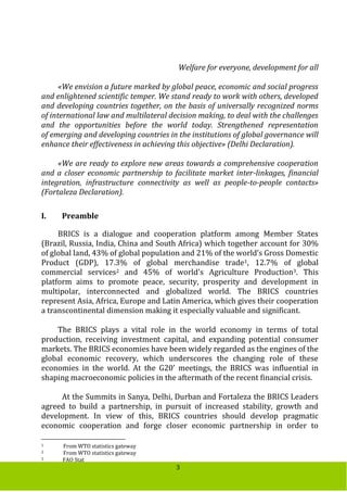 3
Welfare for everyone, development for all
«We envision a future marked by global peace, economic and social progress
and enlightened scientific temper. We stand ready to work with others, developed
and developing countries together, on the basis of universally recognized norms
of international law and multilateral decision making, to deal with the challenges
and the opportunities before the world today. Strengthened representation
of emerging and developing countries in the institutions of global governance will
enhance their effectiveness in achieving this objective» (Delhi Declaration).
«We are ready to explore new areas towards a comprehensive cooperation
and a closer economic partnership to facilitate market inter-linkages, financial
integration, infrastructure connectivity as well as people-to-people contacts»
(Fortaleza Declaration).
I. Preamble
BRICS is a dialogue and cooperation platform among Member States
(Brazil, Russia, India, China and South Africa) which together account for 30%
of global land, 43% of global population and 21% of the world’s Gross Domestic
Product (GDP), 17.3% of global merchandise trade1, 12.7% of global
commercial services2 and 45% of world's Agriculture Production3. This
platform aims to promote peace, security, prosperity and development in
multipolar, interconnected and globalized world. The BRICS countries
represent Asia, Africa, Europe and Latin America, which gives their cooperation
a transcontinental dimension making it especially valuable and significant.
The BRICS plays a vital role in the world economy in terms of total
production, receiving investment capital, and expanding potential consumer
markets. The BRICS economies have been widely regarded as the engines of the
global economic recovery, which underscores the changing role of these
economies in the world. At the G20’ meetings, the BRICS was influential in
shaping macroeconomic policies in the aftermath of the recent financial crisis.
At the Summits in Sanya, Delhi, Durban and Fortaleza the BRICS Leaders
agreed to build a partnership, in pursuit of increased stability, growth and
development. In view of this, BRICS countries should develop pragmatic
economic cooperation and forge closer economic partnership in order to
1 From WTO statistics gateway
2 From WTO statistics gateway
3 FAO Stat
 