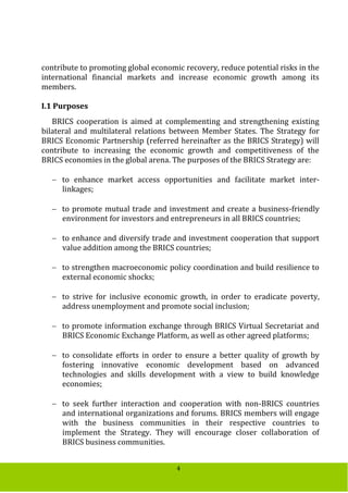 4
contribute to promoting global economic recovery, reduce potential risks in the
international financial markets and increase economic growth among its
members.
I.1 Purposes
BRICS cooperation is aimed at complementing and strengthening existing
bilateral and multilateral relations between Member States. The Strategy for
BRICS Economic Partnership (referred hereinafter as the BRICS Strategy) will
contribute to increasing the economic growth and competitiveness of the
BRICS economies in the global arena. The purposes of the BRICS Strategy are:
 to enhance market access opportunities and facilitate market inter-
linkages;
 to promote mutual trade and investment and create a business-friendly
environment for investors and entrepreneurs in all BRICS countries;
 to enhance and diversify trade and investment cooperation that support
value addition among the BRICS countries;
 to strengthen macroeconomic policy coordination and build resilience to
external economic shocks;
 to strive for inclusive economic growth, in order to eradicate poverty,
address unemployment and promote social inclusion;
 to promote information exchange through BRICS Virtual Secretariat and
BRICS Economic Exchange Platform, as well as other agreed platforms;
 to consolidate efforts in order to ensure a better quality of growth by
fostering innovative economic development based on advanced
technologies and skills development with a view to build knowledge
economies;
 to seek further interaction and cooperation with non-BRICS countries
and international organizations and forums. BRICS members will engage
with the business communities in their respective countries to
implement the Strategy. They will encourage closer collaboration of
BRICS business communities.
 