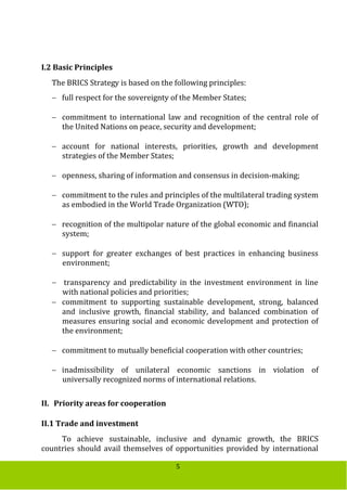5
I.2 Basic Principles
The BRICS Strategy is based on the following principles:
 full respect for the sovereignty of the Member States;
 commitment to international law and recognition of the central role of
the United Nations on peace, security and development;
 account for national interests, priorities, growth and development
strategies of the Member States;
 openness, sharing of information and consensus in decision-making;
 commitment to the rules and principles of the multilateral trading system
as embodied in the World Trade Organization (WTO);
 recognition of the multipolar nature of the global economic and financial
system;
 support for greater exchanges of best practices in enhancing business
environment;
 transparency and predictability in the investment environment in line
with national policies and priorities;
 commitment to supporting sustainable development, strong, balanced
and inclusive growth, financial stability, and balanced combination of
measures ensuring social and economic development and protection of
the environment;
 commitment to mutually beneficial cooperation with other countries;
 inadmissibility of unilateral economic sanctions in violation of
universally recognized norms of international relations.
II. Priority areas for cooperation
II.1 Trade and investment
To achieve sustainable, inclusive and dynamic growth, the BRICS
countries should avail themselves of opportunities provided by international
 